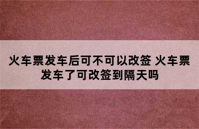 火车票发车后可不可以改签 火车票发车了可改签到隔天吗